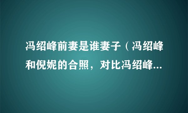 冯绍峰前妻是谁妻子（冯绍峰和倪妮的合照，对比冯绍峰和前妻的合照，你有什么发现）八卦