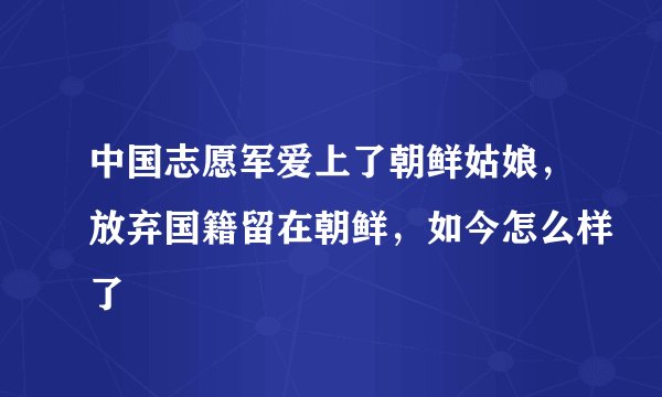 中国志愿军爱上了朝鲜姑娘,放弃国籍留在朝鲜,如今怎么样了