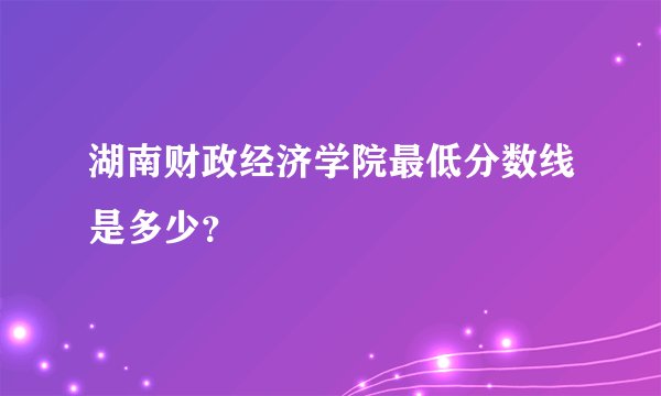 湖南财政经济学院最低分数线是多少？