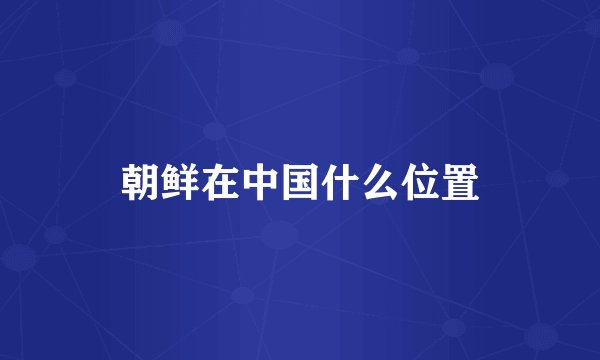 朝鲜在中国什么位置