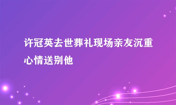 许冠英去世葬礼现场亲友沉重心情送别他