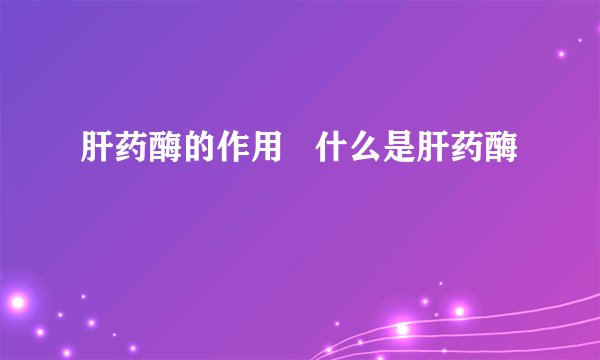 肝药酶的作用 什么是肝药酶