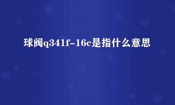 球阀q341f-16c是指什么意思