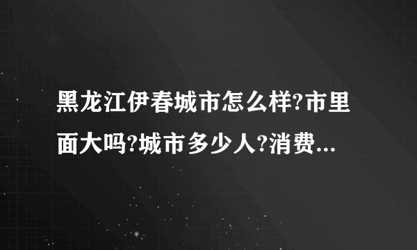 黑龙江伊春城市怎么样?市里面大吗?城市多少人?消费怎么样?能详细介绍下,最好是伊春人?