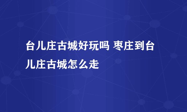 台儿庄古城好玩吗 枣庄到台儿庄古城怎么走