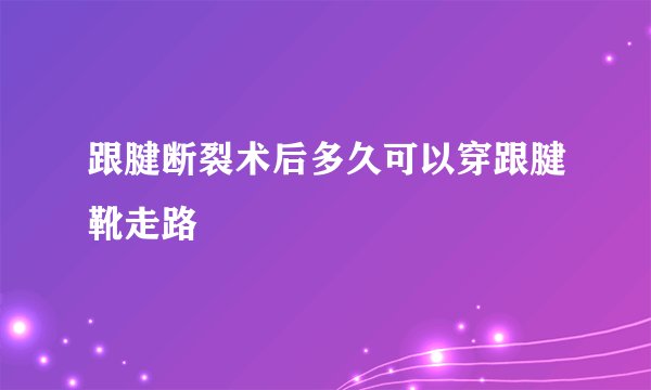 跟腱断裂术后多久可以穿跟腱靴走路