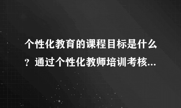 个性化教育的课程目标是什么？通过个性化教师培训考核能达到什么水平？