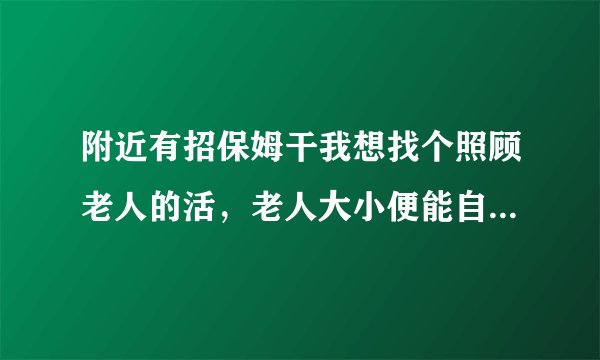 附近有招保姆干我想找个照顾老人的活，老人大小便能自理的住家也可以的