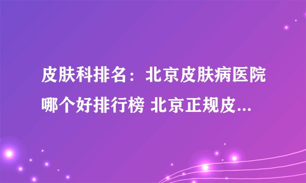 皮肤科排名：北京皮肤病医院哪个好排行榜 北京正规皮肤科医院