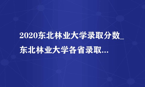 2020东北林业大学录取分数_东北林业大学各省录取分数线查询