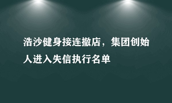浩沙健身接连撤店，集团创始人进入失信执行名单