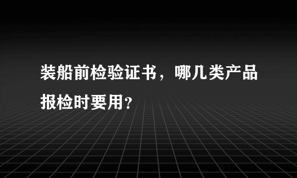 装船前检验证书,哪几类产品报检时要用?