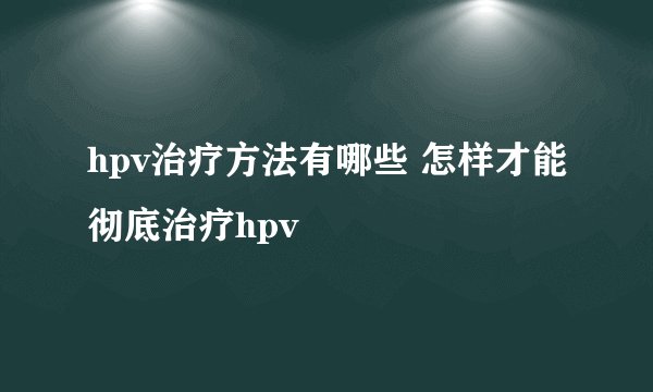 hpv治疗方法有哪些 怎样才能彻底治疗hpv