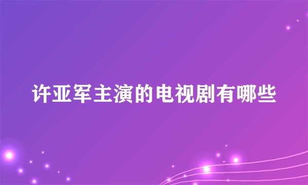 许亚军主演的电视剧有哪些