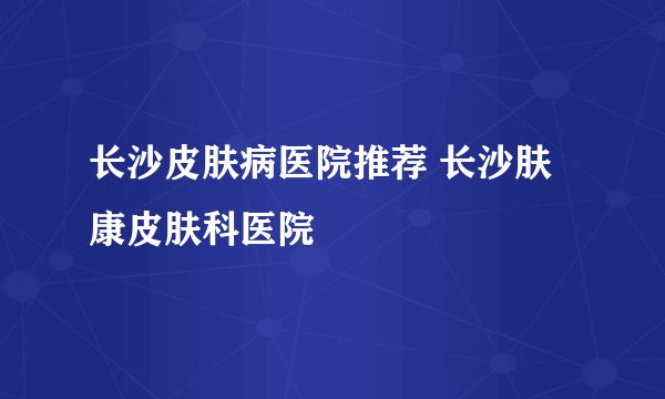 长沙皮肤病医院推荐 长沙肤康皮肤科医院