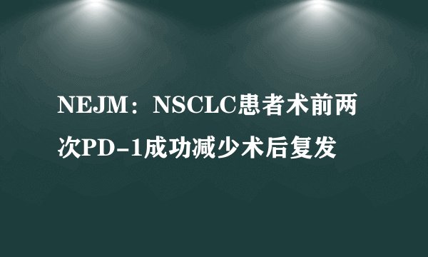 NEJM：NSCLC患者术前两次PD-1成功减少术后复发