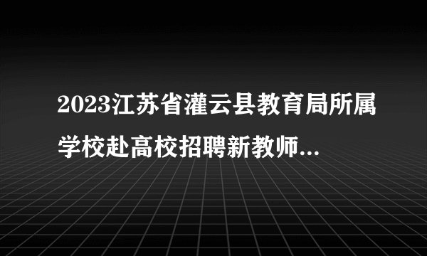 2023江苏省灌云县教育局所属学校赴高校招聘新教师第二站(淮阴师范学院)通知