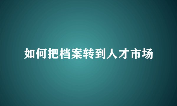如何把档案转到人才市场