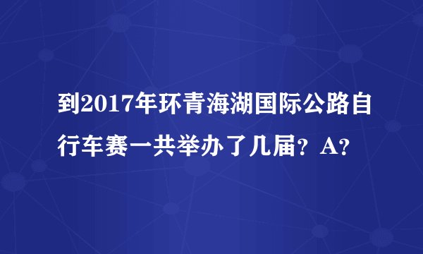 到2017年环青海湖国际公路自行车赛一共举办了几届？A？