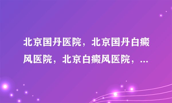 北京国丹医院，北京国丹白癜风医院，北京白癜风医院，国丹白癜风医院，皮肤科