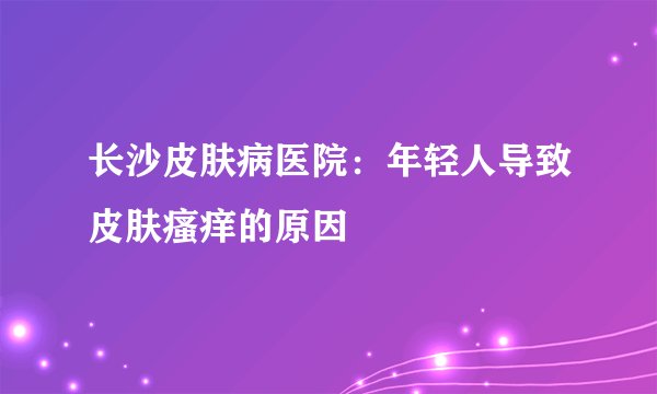 长沙皮肤病医院：年轻人导致皮肤瘙痒的原因