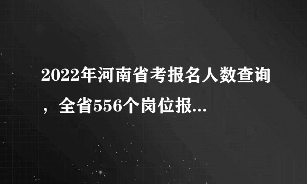 2022年河南省考报名人数查询，全省556个岗位报考人数较少（官方数据截至2月21日10点）