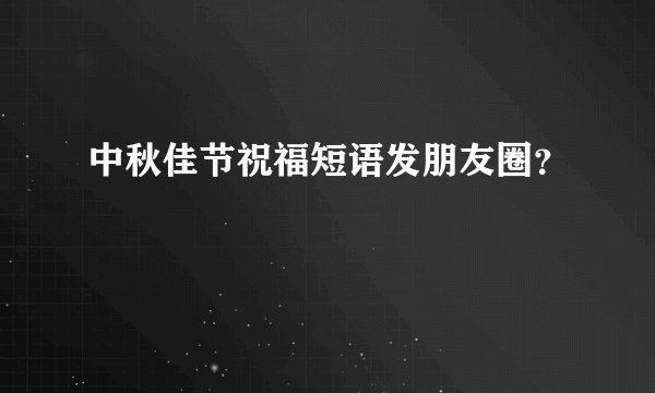 中秋佳节祝福短语发朋友圈？