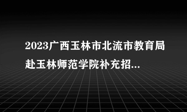 2023广西玉林市北流市教育局赴玉林师范学院补充招聘高中教师岗位计划表公告