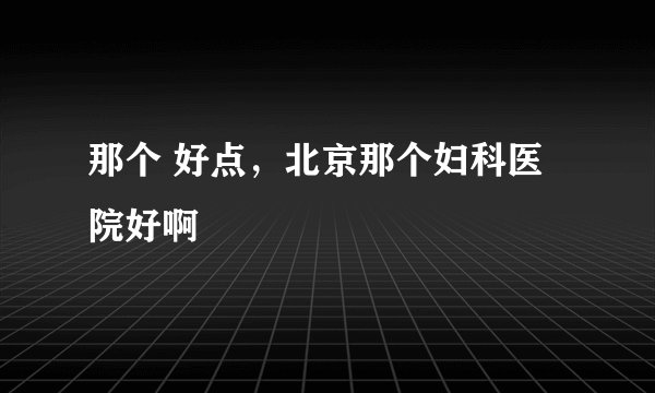 那个 好点，北京那个妇科医院好啊