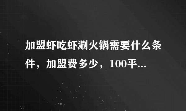 加盟虾吃虾涮火锅需要什么条件，加盟费多少，100平的店大约投多少钱，有经验者回答。。