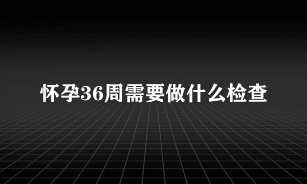 怀孕36周需要做什么检查