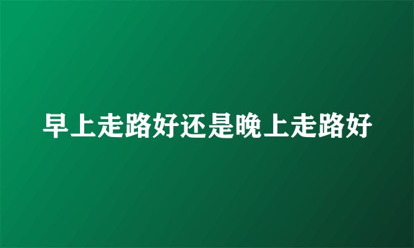 早上走路好还是晚上走路好