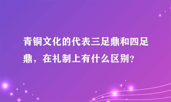 青铜文化的代表三足鼎和四足鼎，在礼制上有什么区别？
