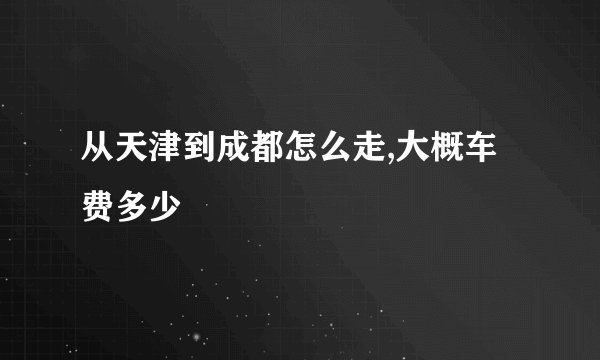 从天津到成都怎么走,大概车费多少