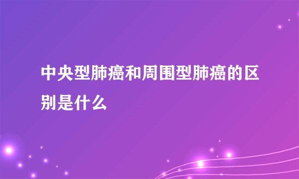中央型肺癌和周围型肺癌的区别是什么