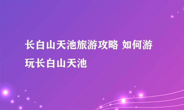 长白山天池旅游攻略 如何游玩长白山天池