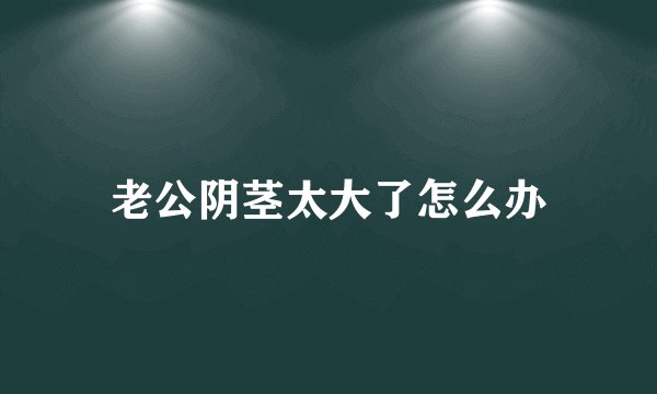 老公阴茎太大了怎么办