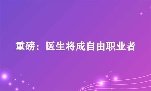 重磅：医生将成自由职业者