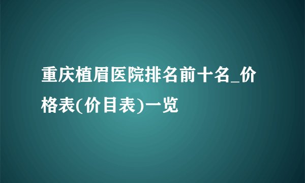 重庆植眉医院排名前十名_价格表(价目表)一览