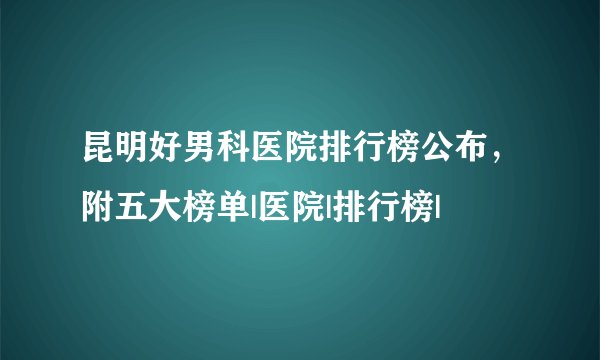 昆明好男科医院排行榜公布，附五大榜单|医院|排行榜|