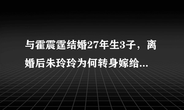 与霍震霆结婚27年生3子，离婚后朱玲玲为何转身嫁给“男闺蜜”？