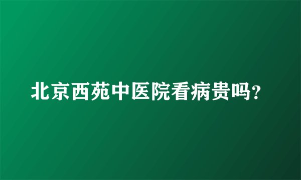 北京西苑中医院看病贵吗?