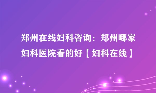 郑州在线妇科咨询:郑州哪家妇科医院看的好【妇科在线】