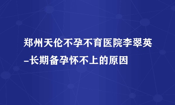 郑州天伦不孕不育医院李翠英-长期备孕怀不上的原因