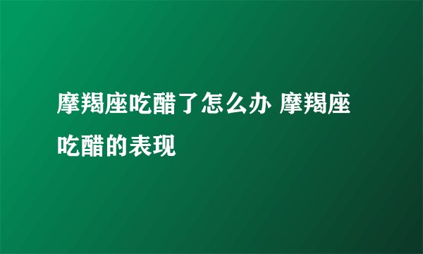 摩羯座吃醋了怎么办 摩羯座吃醋的表现