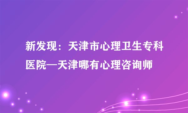 新发现：天津市心理卫生专科医院—天津哪有心理咨询师