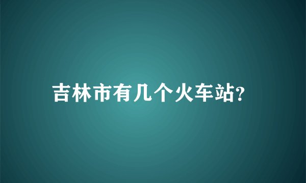 吉林市有几个火车站?