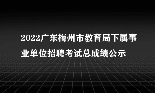 2022广东梅州市教育局下属事业单位招聘考试总成绩公示