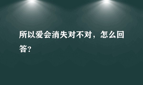 所以爱会消失对不对，怎么回答？