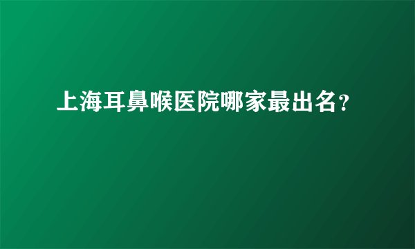 上海耳鼻喉医院哪家最出名？